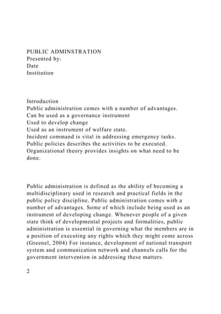 PUBLIC ADMINSTRATION
Presented by:
Date
Institution
Introduction
Public administration comes with a number of advantages.
Can be used as a governance instrument
Used to develop change
Used as an instrument of welfare state.
Incident command is vital in addressing emergency tasks.
Public policies describes the activities to be executed.
Organizational theory provides insights on what need to be
done.
Public administration is defined as the ability of becoming a
multidisciplinary used in research and practical fields in the
public policy discipline. Public administration comes with a
number of advantages. Some of which include being used as an
instrument of developing change. Whenever people of a given
state think of developmental projects and formalities, public
administration is essential in governing what the members are in
a position of executing any rights which they might come across
(Greenel, 2004) For instance, development of national transport
system and communication network and channels calls for the
government intervention in addressing these matters.
2
 