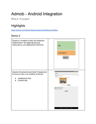 Admob ­ Android Integration  
#SoLA 15 project  
Highlights 
https://github.com/DesarrollandoLatam/SimpleBannerAbMob 
Demo 2 
Questo è il modello di base che dobbiamo 
implementare. Noi aggiungeremo gli 
native­ads su una applicazione #Android. 
 
 
Questa dimostrazione permette l'integrazione 
di annunci nativi, e la modifica di stili per: 
 
● Installazione Ads 
● Content Ads 
 
 