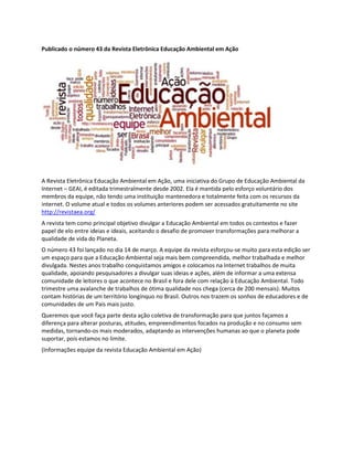 Publicado o número 43 da Revista Eletrônica Educação Ambiental em Ação

A Revista Eletrônica Educação Ambiental em Ação, uma iniciativa do Grupo de Educação Ambiental da
Internet – GEAI, é editada trimestralmente desde 2002. Ela é mantida pelo esforço voluntário dos
membros da equipe, não tendo uma instituição mantenedora e totalmente feita com os recursos da
internet. O volume atual e todos os volumes anteriores podem ser acessados gratuitamente no site
http://revistaea.org/
A revista tem como principal objetivo divulgar a Educação Ambiental em todos os contextos e fazer
papel de elo entre ideias e ideais, aceitando o desafio de promover transformações para melhorar a
qualidade de vida do Planeta.
O número 43 foi lançado no dia 14 de março. A equipe da revista esforçou-se muito para esta edição ser
um espaço para que a Educação Ambiental seja mais bem compreendida, melhor trabalhada e melhor
divulgada. Nestes anos trabalho conquistamos amigos e colocamos na Internet trabalhos de muita
qualidade, apoiando pesquisadores a divulgar suas ideias e ações, além de informar a uma extensa
comunidade de leitores o que acontece no Brasil e fora dele com relação à Educação Ambiental. Todo
trimestre uma avalanche de trabalhos de ótima qualidade nos chega (cerca de 200 mensais). Muitos
contam histórias de um território longínquo no Brasil. Outros nos trazem os sonhos de educadores e de
comunidades de um País mais justo.
Queremos que você faça parte desta ação coletiva de transformação para que juntos façamos a
diferença para alterar posturas, atitudes, empreendimentos focados na produção e no consumo sem
medidas, tornando-os mais moderados, adaptando as intervenções humanas ao que o planeta pode
suportar, pois estamos no limite.
(Informações equipe da revista Educação Ambiental em Ação)

 