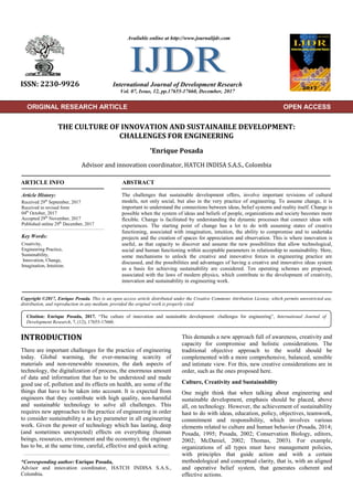 ORIGINAL RESEARCH ARTICLE
THE CULTURE OF INNOVATION AND SUSTAINABLE DEVELOPMENT:
CHALLENGES FOR ENGINEERING
*Enrique Posada
Advisor and innovation coordinator, HATCH INDISA S.A.S., Colombia
ARTICLE INFO ABSTRACT
The challenges that sustainable development offers, involve important revisions of cultural
models, not only social, but also in the very practice of engineering. To assume change, it is
important to understand the connections between ideas, belief systems and reality itself. Change is
possible when the system of ideas and beliefs of people, organizations and society becomes more
flexible. Change is facilitated by understanding the dynamic processes that connect ideas with
experiences. The starting point of change has a lot to do with assuming states of creative
functioning, associated with imagination, intuition, the ability to compromise and to undertake
projects and the creation of spaces for appreciation and observation. This is where innovation is
useful, as that capacity to discover and assume the new possibilities that allow technological,
social and human functioning within acceptable parameters in relationship to sustainability. Here,
some mechanisms to unlock the creative and innovative forces in engineering practice are
discussed, and the possibilities and advantages of having a creative and innovative ideas system
as a basis for achieving sustainability are considered. Ten operating schemes are proposed,
associated with the laws of modern physics, which contribute to the development of creativity,
innovation and sustainability in engineering work.
Copyright ©2017, Enrique Posada. This is an open access article distributed under the Creative Commons Attribution License, which permits unrestricted use,
distribution, and reproduction in any medium, provided the original work is properly cited.
INTRODUCTION
There are important challenges for the practice of engineering
today. Global warming, the ever-menacing scarcity of
materials and non-renewable resources, the dark aspects of
technology, the digitalization of process, the enormous amount
of data and information that has to be understood and made
good use of, pollution and its effects on health, are some of the
things that have to be taken into account. It is expected from
engineers that they contribute with high quality, non-harmful
and sustainable technology to solve all challenges. This
requires new approaches to the practice of engineering in order
to consider sustainability a as key parameter in all engineering
work. Given the power of technology which has lasting, deep
(and sometimes unexpected) effects on everything (human
beings, resources, environment and the economy); the engineer
has to be, at the same time, careful, effective and quick acting.
*Corresponding author: Enrique Posada,
Advisor and innovation coordinator, HATCH INDISA S.A.S.,
Colombia.
This demands a new approach full of awareness, creativity and
capacity for compromise and holistic considerations. The
traditional objective approach to the world should be
complemented with a more comprehensive, balanced, sensible
and intimate view. For this, new creative considerations are in
order, such as the ones proposed here.
Culture, Creativity and Sustainability
One might think that when talking about engineering and
sustainable development, emphasis should be placed, above
all, on technology. However, the achievement of sustainability
hast to do with ideas, education, policy, objectives, teamwork,
commitment and responsibility, which involves various
elements related to culture and human behavior (Posada, 2014;
Posada, 1995; Posada, 2002; Conservation Biology, editors,
2002; McDaniel, 2002; Thomas, 2003). For example,
organizations of all types must have management policies,
with principles that guide action and with a certain
methodological and conceptual clarity, that is, with an aligned
and operative belief system, that generates coherent and
effective actions.
ISSN: 2230-9926 International Journal of Development Research
Vol. 07, Issue, 12, pp.17655-17660, December, 2017
Article History:
Received 29th
September, 2017
Received in revised form
04th
October, 2017
Accepted 29th
November, 2017
Published online 29th
December, 2017
Available online at http://www.journalijdr.com
Key Words:
Creativity,
Engineering Practice,
Sustainability,
Innovation, Change,
Imagination, Intuition.
Citation: Enrique Posada, 2017. “The culture of innovation and sustainable development: challenges for engineering”, International Journal of
Development Research, 7, (12), 17655-17660.
ORIGINAL RESEARCH ARTICLE OPEN ACCESS
 