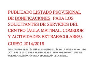 PUBLICADO LISTADO PROVISIONAL 
DE BONIFICACIONES PARA LOS 
SOLICITANTES DE SERVICIOS DEL 
CENTRO (AULA MATINAL, COMEDOR 
Y ACTIVIDADES EXTRAESCOLARES). 
CURSO 2014/2015 
DISPONEN DE TRES DÍAS HÁBILES DESDE EL DÍA DE LA PUBLICACIÓN ( 1DE 
OCTUBRE DE 2014) PARA REALIZAR LAS ALEGACIONES OPORTUNAS EN 
HORARIO DE ATENCIÓN DE LA SECRETARÍA DEL CENTRO. 
