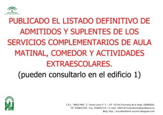 C.E.I.: “ARCO IRIS”. C/ Santa Lucía nº 3 .- CP: 18194 Churriana de la Vega. GRANADA.
Tlf: 958893709 / Fax: 958893710 / E-mail: 18601874.edu@juntadeandalucia.es
Blog: http://escuelainfantil-arcoiris.blogspot.com
PUBLICADO EL LISTADO DEFINITIVO DE
ADMITIDOS Y SUPLENTES DE LOS
SERVICIOS COMPLEMENTARIOS DE AULA
MATINAL, COMEDOR Y ACTIVIDADES
EXTRAESCOLARES.
(pueden consultarlo en el edificio 1)
 