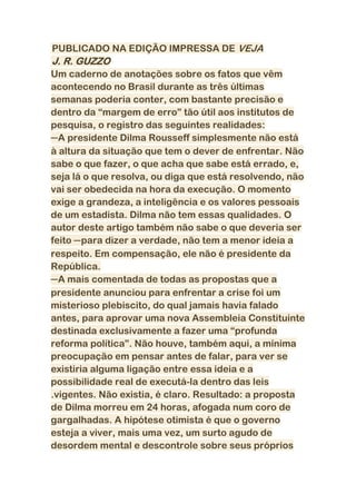 PUBLICADO NA EDIÇÃO IMPRESSA DE VEJA
J. R. GUZZO
Um caderno de anotações sobre os fatos que vêm
acontecendo no Brasil durante as três últimas
semanas poderia conter, com bastante precisão e
dentro da “margem de erro” tão útil aos institutos de
pesquisa, o registro das seguintes realidades:
─A presidente Dilma Rousseff simplesmente não está
à altura da situação que tem o dever de enfrentar. Não
sabe o que fazer, o que acha que sabe está errado, e,
seja lá o que resolva, ou diga que está resolvendo, não
vai ser obedecida na hora da execução. O momento
exige a grandeza, a inteligência e os valores pessoais
de um estadista. Dilma não tem essas qualidades. O
autor deste artigo também não sabe o que deveria ser
feito ─para dizer a verdade, não tem a menor ideia a
respeito. Em compensação, ele não é presidente da
República.
─A mais comentada de todas as propostas que a
presidente anunciou para enfrentar a crise foi um
misterioso plebiscito, do qual jamais havia falado
antes, para aprovar uma nova Assembleia Constituinte
destinada exclusivamente a fazer uma “profunda
reforma política”. Não houve, também aqui, a mínima
preocupação em pensar antes de falar, para ver se
existiria alguma ligação entre essa ideia e a
possibilidade real de executá-la dentro das leis
.vigentes. Não existia, é claro. Resultado: a proposta
de Dilma morreu em 24 horas, afogada num coro de
gargalhadas. A hipótese otimista é que o governo
esteja a viver, mais uma vez, um surto agudo de
desordem mental e descontrole sobre seus próprios
 