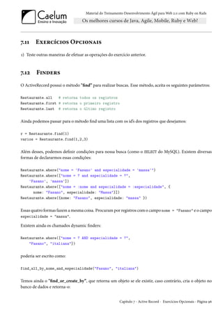 Material do Treinamento Desenvolvimento Ágil para Web 2.0 com Ruby on Rails
7.11 Exercícios Opcionais
1) Teste outras maneiras de efetuar as operações do exercício anterior.
7.12 Finders
O ActiveRecord possui o método "find” para realizar buscas. Esse método, aceita os seguintes parâmetros:
Restaurante.all # retorna todos os registros
Restaurante.first # retorna o primeiro registro
Restaurante.last # retorna o último registro
Ainda podemos passar para o método find uma lista com os id’s dos registros que desejamos:
r = Restaurante.find(1)
varios = Restaurante.find(1,2,3)
Além desses, podemos definir condições para nossa busca (como o SELECT do MySQL). Existem diversas
formas de declararmos essas condições:
Restaurante.where("nome = 'Fasano' and especialidade = 'massa'")
Restaurante.where(["nome = ? and especialidade = ?",
'Fasano', 'massa'])
Restaurante.where(["nome = :nome and especialidade = :especialidade", {
nome: "Fasano", especialidade: "Massa"}])
Restaurante.where({nome: "Fasano", especialidade: "massa" })
Essas quatro formas fazem a mesma coisa. Procuram por registros com o campo nome = "Fasano" e o campo
especialidade = "massa".
Existem ainda os chamados dynamic finders:
Restaurante.where(["nome = ? AND especialidade = ?",
"Fasano", "italiana"])
poderia ser escrito como:
find_all_by_nome_and_especialidade("Fasano", "italiana")
Temos ainda o "find_or_create_by”, que retorna um objeto se ele existir, caso contrário, cria o objeto no
banco de dados e retorna-o:
Capítulo 7 - Active Record - Exercícios Opcionais - Página 96
 