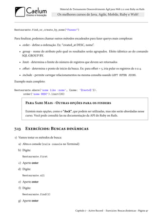 Material do Treinamento Desenvolvimento Ágil para Web 2.0 com Ruby on Rails
Restaurante.find_or_create_by_nome("Fasano")
Para finalizar, podemos chamar outros métodos encadeados para fazer querys mais complexas:
• .order - define a ordenação. Ex: “created_at DESC, nome”.
• .group - nome do atributo pelo qual os resultados serão agrupados. Efeito idêntico ao do comando
SQL GROUP BY.
• .limit - determina o limite do número de registros que devem ser retornados
• .offset - determina o ponto de início da busca. Ex: para offset = 5, iria pular os registros de 0 a 4.
• .include - permite carregar relacionamentos na mesma consulta usando LEFT OUTER JOINS.
Exemplo mais completo:
Restaurante.where('nome like :nome', {nome: '%teste%'}).
order('nome DESC').limit(20)
Para Sabe Mais - Outras opções para os finders
Existem mais opções, como o ":lock”, que podem ser utilizadas, mas não serão abordadas nesse
curso. Você pode consultá-las na documentação da API do Ruby on Rails.
7.13 Exercícios: Buscas dinâmicas
1) Vamos testar os métodos de busca:
a) Abra o console (rails console no Terminal)
b) Digite:
Restaurante.first
c) Aperte enter
d) Digite:
Restaurante.all
e) Aperte enter
f) Digite:
Restaurante.find(1)
g) Aperte enter
Capítulo 7 - Active Record - Exercícios: Buscas dinâmicas - Página 97
 
