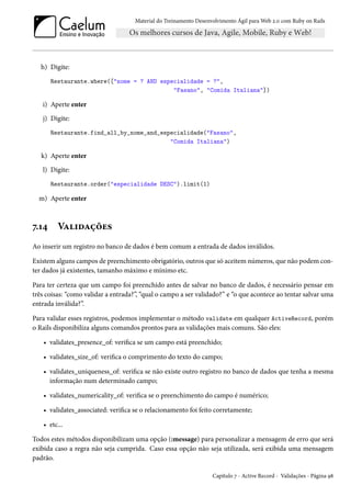 Material do Treinamento Desenvolvimento Ágil para Web 2.0 com Ruby on Rails
h) Digite:
Restaurante.where(["nome = ? AND especialidade = ?",
"Fasano", "Comida Italiana"])
i) Aperte enter
j) Digite:
Restaurante.find_all_by_nome_and_especialidade("Fasano",
"Comida Italiana")
k) Aperte enter
l) Digite:
Restaurante.order("especialidade DESC").limit(1)
m) Aperte enter
7.14 Validações
Ao inserir um registro no banco de dados é bem comum a entrada de dados inválidos.
Existem alguns campos de preenchimento obrigatório, outros que só aceitem números, que não podem con-
ter dados já existentes, tamanho máximo e mínimo etc.
Para ter certeza que um campo foi preenchido antes de salvar no banco de dados, é necessário pensar em
três coisas: “como validar a entrada?”, “qual o campo a ser validado?” e “o que acontece ao tentar salvar uma
entrada inválida?”.
Para validar esses registros, podemos implementar o método validate em qualquer ActiveRecord, porém
o Rails disponibiliza alguns comandos prontos para as validações mais comuns. São eles:
• validates_presence_of: verifica se um campo está preenchido;
• validates_size_of: verifica o comprimento do texto do campo;
• validates_uniqueness_of: verifica se não existe outro registro no banco de dados que tenha a mesma
informação num determinado campo;
• validates_numericality_of: verifica se o preenchimento do campo é numérico;
• validates_associated: verifica se o relacionamento foi feito corretamente;
• etc...
Todos estes métodos disponibilizam uma opção (:message) para personalizar a mensagem de erro que será
exibida caso a regra não seja cumprida. Caso essa opção não seja utilizada, será exibida uma mensagem
padrão.
Capítulo 7 - Active Record - Validações - Página 98
 