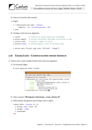 Material do Treinamento Desenvolvimento Ágil para Web 2.0 com Ruby on Rails
b) Entre no Console (rails console)
c) Digite:
r = Restaurante.new nome: "fasano",
endereco: "Av. dos Restaurantes, 126"
r.save
d) Verifique a lista de erros, digitando:
r.valid? # verifica se objeto passa nas validações
r.errors.empty? # retorna true/false indicando se há erros ou não
r.errors.count # retorna o número de erros
r.errors[:nome] # retorna apenas o erro do atributo nome
r.errors.each {|field, msg| puts "#{field} - #{msg}"}
7.16 Exercícios - Completando nosso modelo
1) Vamos criar o nosso modelo Cliente, bem como sua migration:
a) No terminal, digite:
$ rails generate model cliente
b) Abra o arquivo "db/migrate/<timestamp>_create_clientes.rb”
c) Edite método change para que ele fique como a seguir:
create_table :clientes do |t|
t.string :nome, limit: 80
t.integer :idade
t.timestamps
end
Capítulo 7 - Active Record - Exercícios - Completando nosso modelo - Página 101
 