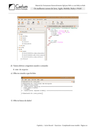 Material do Treinamento Desenvolvimento Ágil para Web 2.0 com Ruby on Rails
d) Vamos efetivar a migration usando o comando:
$ rake db:migrate
e) Olhe no console o que foi feito
f) Olhe no banco de dados!
Capítulo 7 - Active Record - Exercícios - Completando nosso modelo - Página 102
 