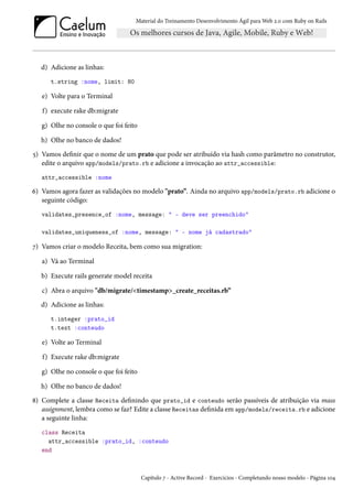 Material do Treinamento Desenvolvimento Ágil para Web 2.0 com Ruby on Rails
d) Adicione as linhas:
t.string :nome, limit: 80
e) Volte para o Terminal
f) execute rake db:migrate
g) Olhe no console o que foi feito
h) Olhe no banco de dados!
5) Vamos definir que o nome de um prato que pode ser atribuído via hash como parâmetro no construtor,
edite o arquivo app/models/prato.rb e adicione a invocação ao attr_accessible:
attr_accessible :nome
6) Vamos agora fazer as validações no modelo "prato”. Ainda no arquivo app/models/prato.rb adicione o
seguinte código:
validates_presence_of :nome, message: " - deve ser preenchido"
validates_uniqueness_of :nome, message: " - nome já cadastrado"
7) Vamos criar o modelo Receita, bem como sua migration:
a) Vá ao Terminal
b) Execute rails generate model receita
c) Abra o arquivo "db/migrate/<timestamp>_create_receitas.rb”
d) Adicione as linhas:
t.integer :prato_id
t.text :conteudo
e) Volte ao Terminal
f) Execute rake db:migrate
g) Olhe no console o que foi feito
h) Olhe no banco de dados!
8) Complete a classe Receita definindo que prato_id e conteudo serão passíveis de atribuição via mass
assignment, lembra como se faz? Edite a classe Receitas definida em app/models/receita.rb e adicione
a seguinte linha:
class Receita
attr_accessible :prato_id, :conteudo
end
Capítulo 7 - Active Record - Exercícios - Completando nosso modelo - Página 104
 