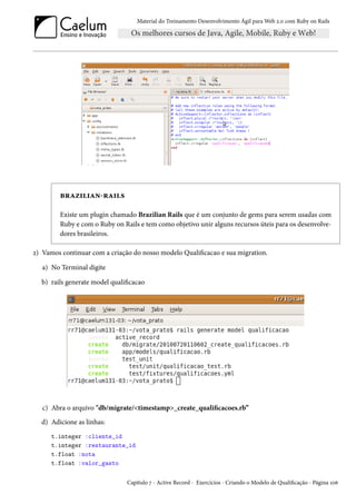 Material do Treinamento Desenvolvimento Ágil para Web 2.0 com Ruby on Rails
brazilian-rails
Existe um plugin chamado Brazilian Rails que é um conjunto de gems para serem usadas com
Ruby e com o Ruby on Rails e tem como objetivo unir alguns recursos úteis para os desenvolve-
dores brasileiros.
2) Vamos continuar com a criação do nosso modelo Qualificacao e sua migration.
a) No Terminal digite
b) rails generate model qualificacao
c) Abra o arquivo "db/migrate/<timestamp>_create_qualificacoes.rb”
d) Adicione as linhas:
t.integer :cliente_id
t.integer :restaurante_id
t.float :nota
t.float :valor_gasto
Capítulo 7 - Active Record - Exercícios - Criando o Modelo de Qualificação - Página 106
 