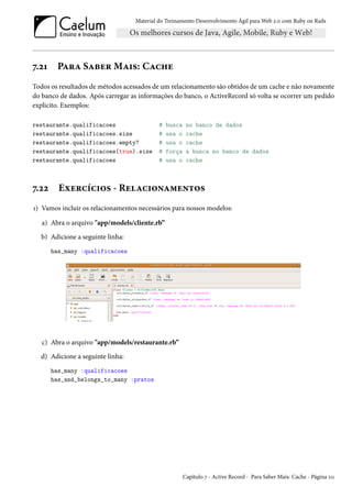 Material do Treinamento Desenvolvimento Ágil para Web 2.0 com Ruby on Rails
7.21 Para Saber Mais: Cache
Todos os resultados de métodos acessados de um relacionamento são obtidos de um cache e não novamente
do banco de dados. Após carregar as informações do banco, o ActiveRecord só volta se ocorrer um pedido
explicito. Exemplos:
restaurante.qualificacoes # busca no banco de dados
restaurante.qualificacoes.size # usa o cache
restaurante.qualificacoes.empty? # usa o cache
restaurante.qualificacoes(true).size # força a busca no banco de dados
restaurante.qualificacoes # usa o cache
7.22 Exercícios - Relacionamentos
1) Vamos incluir os relacionamentos necessários para nossos modelos:
a) Abra o arquivo "app/models/cliente.rb”
b) Adicione a seguinte linha:
has_many :qualificacoes
c) Abra o arquivo "app/models/restaurante.rb”
d) Adicione a seguinte linha:
has_many :qualificacoes
has_and_belongs_to_many :pratos
Capítulo 7 - Active Record - Para Saber Mais: Cache - Página 111
 