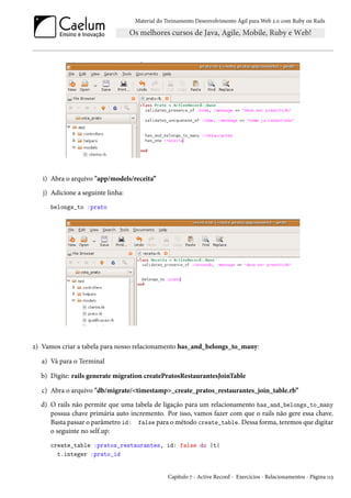 Material do Treinamento Desenvolvimento Ágil para Web 2.0 com Ruby on Rails
i) Abra o arquivo "app/models/receita”
j) Adicione a seguinte linha:
belongs_to :prato
2) Vamos criar a tabela para nosso relacionamento has_and_belongs_to_many:
a) Vá para o Terminal
b) Digite: rails generate migration createPratosRestaurantesJoinTable
c) Abra o arquivo "db/migrate/<timestamp>_create_pratos_restaurantes_join_table.rb”
d) O rails não permite que uma tabela de ligação para um relacionamento has_and_belongs_to_many
possua chave primária auto incremento. Por isso, vamos fazer com que o rails não gere essa chave.
Basta passar o parâmetro id: false para o método create_table. Dessa forma, teremos que digitar
o seguinte no self.up:
create_table :pratos_restaurantes, id: false do |t|
t.integer :prato_id
Capítulo 7 - Active Record - Exercícios - Relacionamentos - Página 113
 