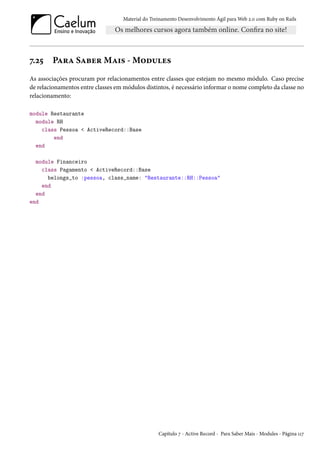 Material do Treinamento Desenvolvimento Ágil para Web 2.0 com Ruby on Rails
7.25 Para Saber Mais - Modules
As associações procuram por relacionamentos entre classes que estejam no mesmo módulo. Caso precise
de relacionamentos entre classes em módulos distintos, é necessário informar o nome completo da classe no
relacionamento:
module Restaurante
module RH
class Pessoa < ActiveRecord::Base
end
end
module Financeiro
class Pagamento < ActiveRecord::Base
belongs_to :pessoa, class_name: "Restaurante::RH::Pessoa"
end
end
end
Capítulo 7 - Active Record - Para Saber Mais - Modules - Página 117
 