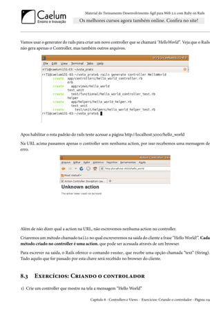 Material do Treinamento Desenvolvimento Ágil para Web 2.0 com Ruby on Rails
Vamos usar o generator do rails para criar um novo controller que se chamará "HelloWorld”. Veja que o Rails
não gera apenas o Controller, mas também outros arquivos.
Apos habilitar o rota padrão do rails tente acessar a página http://localhost:3000/hello_world
Na URL acima passamos apenas o controller sem nenhuma action, por isso recebemos uma mensagem de
erro.
Além de não dizer qual a action na URL, não escrevemos nenhuma action no controller.
Criaremos um método chamado hello no qual escreveremos na saída do cliente a frase “Hello World!”. Cada
método criado no controller é uma action, que pode ser acessada através de um browser.
Para escrever na saída, o Rails oferece o comando render, que recebe uma opção chamada “text” (String).
Tudo aquilo que for passado por esta chave será recebido no browser do cliente.
8.3 Exercícios: Criando o controlador
1) Crie um controller que mostre na tela a mensagem “Hello World”
Capítulo 8 - Controllers e Views - Exercícios: Criando o controlador - Página 119
 