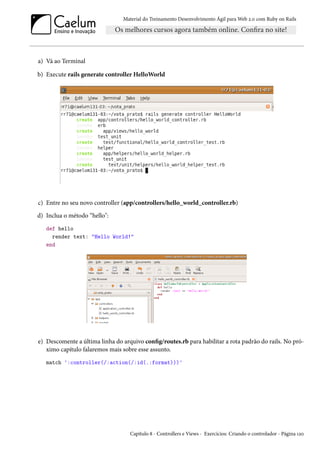 Material do Treinamento Desenvolvimento Ágil para Web 2.0 com Ruby on Rails
a) Vá ao Terminal
b) Execute rails generate controller HelloWorld
c) Entre no seu novo controller (app/controllers/hello_world_controller.rb)
d) Inclua o método “hello":
def hello
render text: "Hello World!"
end
e) Descomente a última linha do arquivo config/routes.rb para habilitar a rota padrão do rails. No pró-
ximo capítulo falaremos mais sobre esse assunto.
match ':controller(/:action(/:id(.:format)))'
Capítulo 8 - Controllers e Views - Exercícios: Criando o controlador - Página 120
 