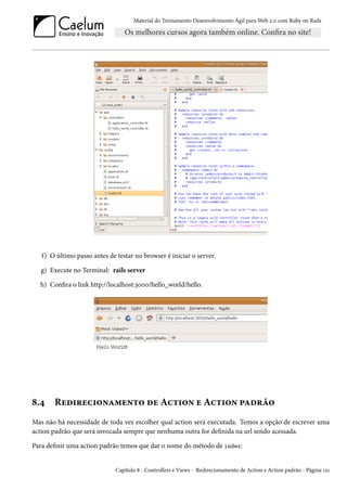 Material do Treinamento Desenvolvimento Ágil para Web 2.0 com Ruby on Rails
f) O último passo antes de testar no browser é iniciar o server.
g) Execute no Terminal: rails server
h) Confira o link http://localhost:3000/hello_world/hello.
8.4 Redirecionamento de Action e Action padrão
Mas não há necessidade de toda vez escolher qual action será executada. Temos a opção de escrever uma
action padrão que será invocada sempre que nenhuma outra for definida na url sendo acessada.
Para definir uma action padrão temos que dar o nome do método de index:
Capítulo 8 - Controllers e Views - Redirecionamento de Action e Action padrão - Página 121
 