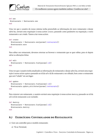 Material do Treinamento Desenvolvimento Ágil para Web 2.0 com Ruby on Rails
def new
@restaurante = Restaurante.new
end
Uma vez que o usuário do nosso sistema tenha preenchido as informações do novo restaurante e deseje
salvá-las, enviará uma requisição à nossa action create, passando como parâmetro na requisição, o novo
restaurante a ser criado. Vamos criar nossa action:
def create
@restaurante = Restaurante.new(params[:restaurante])
@restaurante.save
end
Para editar um restaurante, devemos retornar ao browser o restaurante que se quer editar, para só depois
salvar as alterações feitas:
def edit
@restaurante = Restaurante.find(params[:id])
end
Uma vez que o usuário tenha atualizado as informações do restaurante e deseje salvá-las, enviará uma requi-
sição à nossa action update passando no id da url o id do restaurante a ser editado, bem como o restaurante
que será “colado” em seu lugar:
def update
@restaurante = Restaurante.find(params[:id])
@restaurante.update_attributes(params[:restaurante])
end
Para remover um restaurante, o usuário enviará uma requisição à nossa action destroy passando no id da
url o id do restaurante a ser excluído:
def destroy
@restaurante = Restaurante.find(params[:id])
@restaurante.destroy
end
8.7 Exercícios: Controlador do Restaurante
1) Gere um controller para o modelo restaurante:
a) Vá ao Terminal;
Capítulo 8 - Controllers e Views - Exercícios: Controlador do Restaurante - Página 125
 