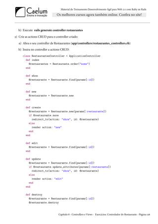 Material do Treinamento Desenvolvimento Ágil para Web 2.0 com Ruby on Rails
b) Execute rails generate controller restaurantes
2) Crie as actions CRUD para o controller criado:
a) Abra o seu controller de Restaurantes (app/controllers/restaurantes_controllers.rb)
b) Insira no controller a actions CRUD:
class RestaurantesController < ApplicationController
def index
@restaurantes = Restaurante.order("nome")
end
def show
@restaurante = Restaurante.find(params[:id])
end
def new
@restaurante = Restaurante.new
end
def create
@restaurante = Restaurante.new(params[:restaurante])
if @restaurante.save
redirect_to(action: "show", id: @restaurante)
else
render action: "new"
end
end
def edit
@restaurante = Restaurante.find(params[:id])
end
def update
@restaurante = Restaurante.find(params[:id])
if @restaurante.update_attributes(params[:restaurante])
redirect_to(action: "show", id: @restaurante)
else
render action: "edit"
end
end
def destroy
@restaurante = Restaurante.find(params[:id])
@restaurante.destroy
Capítulo 8 - Controllers e Views - Exercícios: Controlador do Restaurante - Página 126
 