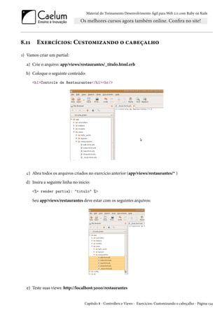 Material do Treinamento Desenvolvimento Ágil para Web 2.0 com Ruby on Rails
8.11 Exercícios: Customizando o cabeçalho
1) Vamos criar um partial:
a) Crie o arquivo: app/views/restaurantes/_titulo.html.erb
b) Coloque o seguinte conteúdo:
<h1>Controle de Restaurantes</h1><br/>
c) Abra todos os arquivos criados no exercício anterior (app/views/restaurantes/* )
d) Insira a seguinte linha no início:
<%= render partial: "titulo" %>
Seu app/views/restaurantes deve estar com os seguintes arquivos:
e) Teste suas views: http://localhost:3000/restaurantes
Capítulo 8 - Controllers e Views - Exercícios: Customizando o cabeçalho - Página 134
 