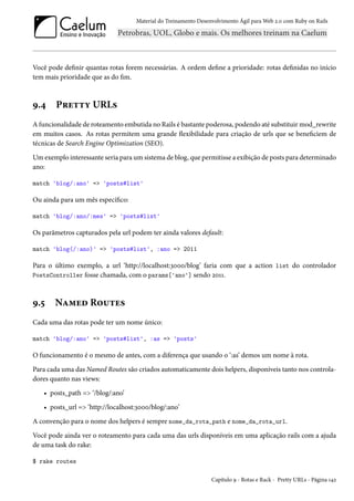 Material do Treinamento Desenvolvimento Ágil para Web 2.0 com Ruby on Rails
Você pode definir quantas rotas forem necessárias. A ordem define a prioridade: rotas definidas no início
tem mais prioridade que as do fim.
9.4 Pretty URLs
A funcionalidade de roteamento embutida no Rails é bastante poderosa, podendo até substituir mod_rewrite
em muitos casos. As rotas permitem uma grande flexibilidade para criação de urls que se beneficiem de
técnicas de Search Engine Optimization (SEO).
Um exemplo interessante seria para um sistema de blog, que permitisse a exibição de posts para determinado
ano:
match 'blog/:ano' => 'posts#list'
Ou ainda para um mês específico:
match 'blog/:ano/:mes' => 'posts#list'
Os parâmetros capturados pela url podem ter ainda valores default:
match 'blog(/:ano)' => 'posts#list', :ano => 2011
Para o último exemplo, a url ‘http://localhost:3000/blog’ faria com que a action list do controlador
PostsController fosse chamada, com o params['ano'] sendo 2011.
9.5 Named Routes
Cada uma das rotas pode ter um nome único:
match 'blog/:ano' => 'posts#list', :as => 'posts'
O funcionamento é o mesmo de antes, com a diferença que usando o ‘:as’ demos um nome à rota.
Para cada uma das Named Routes são criados automaticamente dois helpers, disponíveis tanto nos controla-
dores quanto nas views:
• posts_path => ‘/blog/:ano’
• posts_url => ‘http://localhost:3000/blog/:ano’
A convenção para o nome dos helpers é sempre nome_da_rota_path e nome_da_rota_url.
Você pode ainda ver o roteamento para cada uma das urls disponíveis em uma aplicação rails com a ajuda
de uma task do rake:
$ rake routes
Capítulo 9 - Rotas e Rack - Pretty URLs - Página 142
 