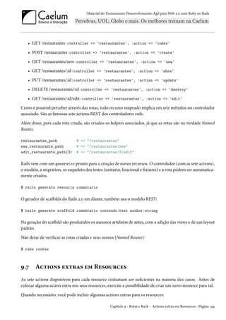 Material do Treinamento Desenvolvimento Ágil para Web 2.0 com Ruby on Rails
• GET /restaurantes:controller => 'restaurantes', :action => 'index'
• POST /restaurantes:controller => 'restaurantes', :action => 'create'
• GET /restaurantes/new:controller => 'restaurantes', :action => 'new'
• GET /restaurantes/:id:controller => 'restaurantes', :action => 'show'
• PUT /restaurantes/:id:controller => 'restaurantes', :action => 'update'
• DELETE /restaurantes/:id:controller => 'restaurantes', :action => 'destroy'
• GET /restaurantes/:id/edit:controller => 'restaurantes', :action => 'edit'
Como é possível perceber através das rotas, todo recurso mapeado implica em sete métodos no controlador
associado. São as famosas sete actions REST dos controladores rails.
Além disso, para cada rota criada, são criados os helpers associados, já que as rotas são na verdade Named
Routes.
restaurantes_path # => "/restaurantes"
new_restaurante_path # => "/restaurantes/new"
edit_restaurante_path(3) # => "/restaurantes/3/edit"
Rails vem com um generator pronto para a criação de novos recursos. O controlador (com as sete actions),
o modelo, a migration, os esqueleto dos testes (unitário, funcional e fixtures) e a rota podem ser automatica-
mente criados.
$ rails generate resource comentario
O gerador de scaffolds do Rails 2.0 em diante, também usa o modelo REST:
$ rails generate scaffold comentario conteudo:text author:string
Na geração do scaffold são produzidos os mesmos artefatos de antes, com a adição das views e de um layout
padrão.
Não deixe de verificar as rotas criadas e seus nomes (Named Routes):
$ rake routes
9.7 Actions extras em Resources
As sete actions disponíveis para cada resource costumam ser suficientes na maioria dos casos. Antes de
colocar alguma action extra nos seus resources, exercite a possibilidade de criar um novo resource para tal.
Quando necessário, você pode incluir algumas actions extras para os resources:
Capítulo 9 - Rotas e Rack - Actions extras em Resources - Página 144
 