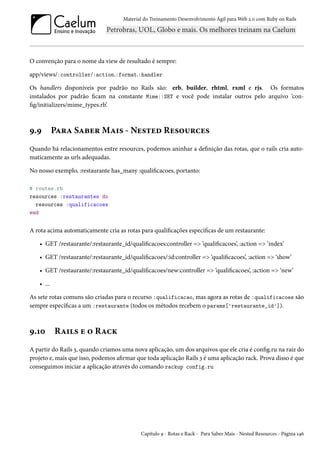 Material do Treinamento Desenvolvimento Ágil para Web 2.0 com Ruby on Rails
O convenção para o nome da view de resultado é sempre:
app/views/:controller/:action.:format.:handler
Os handlers disponíveis por padrão no Rails são: erb, builder, rhtml, rxml e rjs. Os formatos
instalados por padrão ficam na constante Mime::SET e você pode instalar outros pelo arquivo ‘con-
fig/initializers/mime_types.rb’.
9.9 Para Saber Mais - Nested Resources
Quando há relacionamentos entre resources, podemos aninhar a definição das rotas, que o rails cria auto-
maticamente as urls adequadas.
No nosso exemplo, :restaurante has_many :qualificacoes, portanto:
# routes.rb
resources :restaurantes do
resources :qualificacoes
end
A rota acima automaticamente cria as rotas para qualificações específicas de um restaurante:
• GET /restaurante/:restaurante_id/qualificacoes:controller => ‘qualificacoes’, :action => ‘index’
• GET /restaurante/:restaurante_id/qualificacoes/:id:controller => ‘qualificacoes’, :action => ‘show’
• GET /restaurante/:restaurante_id/qualificacoes/new:controller => ‘qualificacoes’, :action => ‘new’
• ...
As sete rotas comuns são criadas para o recurso :qualificacao, mas agora as rotas de :qualificacoes são
sempre específicas a um :restaurante (todos os métodos recebem o params['restaurante_id']).
9.10 Rails e o Rack
A partir do Rails 3, quando criamos uma nova aplicação, um dos arquivos que ele cria é config.ru na raiz do
projeto e, mais que isso, podemos afirmar que toda aplicação Rails 3 é uma aplicação rack. Prova disso é que
conseguimos iniciar a aplicação através do comando rackup config.ru
Capítulo 9 - Rotas e Rack - Para Saber Mais - Nested Resources - Página 146
 