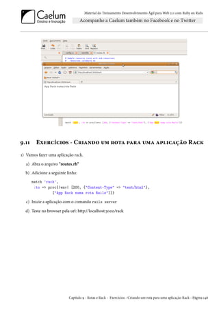 Material do Treinamento Desenvolvimento Ágil para Web 2.0 com Ruby on Rails
9.11 Exercícios - Criando um rota para uma aplicação Rack
1) Vamos fazer uma aplicação rack.
a) Abra o arquivo "routes.rb”
b) Adicione a seguinte linha:
match 'rack',
:to => proc{|env| [200, {"Content-Type" => "text/html"},
["App Rack numa rota Rails"]]}
c) Inicie a aplicação com o comando rails server
d) Teste no browser pela url: http://localhost:3000/rack
Capítulo 9 - Rotas e Rack - Exercícios - Criando um rota para uma aplicação Rack - Página 148
 
