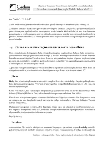 Material do Treinamento Desenvolvimento Ágil para Web 2.0 com Ruby on Rails
gem "rails", "~> 3.1.0"
Assim obteríamos a gem em uma versão maior ou igual à versão 3.1.0, mas menor que a versão 3.2.0.
Ao rodar o comando bundle será gerado um novo arquivo chamado Gemfile.lock, que especifica todas as
gems obtidas para aquele Gemfile e sua respectiva versão baixada. O Gemfile.lock é uma boa alternativa
para congelar as versões das gems a serem utilizadas, uma vez que ao rodarmos o comando bundle sobre a
presença de um Gemfile.lock, as versões presentes nesse arquivo serão utilizadas para especificar as gems a
serem baixadas.
2.5 Outras implementações de interpretadores Ruby
Com a popularização da linguagem Ruby, principalmente após o surgimento do Ruby on Rails, implementa-
ções alternativas da linguagem começaram a surgir. A maioria delas segue uma tendência natural de serem
baseados em uma Máquina Virtual ao invés de serem interpretadores simples. Algumas implementações
possuem até compiladores completos, que transformam o código Ruby em alguma linguagem intermediária
a ser interpretada por uma máquina virtual.
A principal vantagem das máquinas virtuais é facilitar o suporte em diferentes plataformas. Além disso, ter
código intermediário permite otimização do código em tempo de execução, feito através da JIT.
JRuby
JRuby foi a primeira implementação alternativa completa da versão 1.8.6 do Ruby e é a principal implemen-
tação da linguagem Java para a JVM. Com o tempo ganhou compatibilidade com as versões 1.8.7 e 1.9.2 na
mesma implementação.
Como roda na JVM, não é um simples interpretador, já que também opera nos modos de compilação AOT
(Ahead Of Time) e JIT (Just In Time), além do modo interpretador tradicional Tree Walker.
Uma de suas principais vantagens é a interoperabilidade com código Java existente, além de aproveitar todas
as vantagens de uma das plataformas de execução de código mais maduras (Garbage Collector, Threads
nativas, entre outras).
Muitas empresas apoiam o projeto, além da própria Oracle (após ter adquirido a Sun Microsystems), ou-
tras empresas de expressão como IBM, Borland e ThoughtWorks mantém alguns projetos na plataforma e
algumas delas têm funcionários dedicados ao projeto.
http://jruby.org
IronRuby
A comunidade .Net também não ignora o sucesso da linguagem e patrocina o projeto IronRuby, mantido
pela própria Microsoft. IronRuby foi um dos primeiros projetos verdadeiramente de código aberto dentro da
Capítulo 2 - A linguagem Ruby - Outras implementações de interpretadores Ruby - Página 7
 