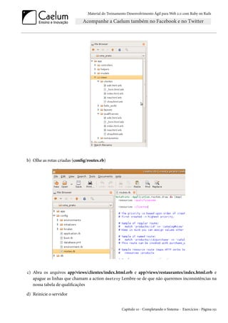 Material do Treinamento Desenvolvimento Ágil para Web 2.0 com Ruby on Rails
b) Olhe as rotas criadas (config/routes.rb)
c) Abra os arquivos app/views/clientes/index.html.erb e app/views/restaurantes/index.html.erb e
apague as linhas que chamam a action destroy Lembre-se de que não queremos inconsistências na
nossa tabela de qualificações
d) Reinicie o servidor
Capítulo 10 - Completando o Sistema - Exercícios - Página 151
 