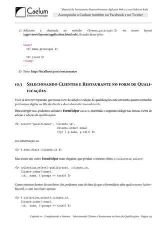 Material do Treinamento Desenvolvimento Ágil para Web 2.0 com Ruby on Rails
c) Adicione a chamada ao método <%=menu_principal %> no nosso layout
(app/views/layouts/application.html.erb), ficando desse jeito:
...
<body>
<%= menu_principal %>
<%= yield %>
</body>
...
d) Teste: http://localhost:3000/restaurantes
10.3 Selecionando Clientes e Restaurante no form de Quali-
ficações
Você já deve ter reparado que nossa view de adição e edição de qualificações está um tanto quanto estranha:
precisamos digitar os IDs do cliente e do restaurante manualmente.
Para corrigir isso, podemos utilizar o FormHelper select, inserindo o seguinte código nas nossas views de
adição e edição de qualificações:
<%= select('qualificacao', 'cliente_id',
Cliente.order(:nome)
{|p| [ p.nome, p.id]}) %>
em substituição ao:
<%= f.text_field :cliente_id %>
Mas existe um outro FormHelper mais elegante, que produz o mesmo efeito, o collection_select:
<%= collection_select(:qualificacao, :cliente_id,
Cliente.order(:nome),
:id, :nome, {:prompt => true}) %>
Como estamos dentro de um form_for, podemos usar do fato de que o formulário sabe qual o nosso Active-
Record, e com isso fazer apenas:
<%= f.collection_select(:cliente_id,
Cliente.order(:nome),
:id, :nome, {:prompt => true}) %>
Capítulo 10 - Completando o Sistema - Selecionando Clientes e Restaurante no form de Qualificações - Página 153
 