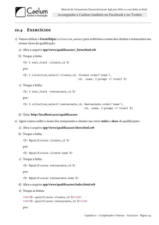 Material do Treinamento Desenvolvimento Ágil para Web 2.0 com Ruby on Rails
10.4 Exercícios
1) Vamos utilizar o FormHelper collection_select para exibirmos o nome dos clientes e restaurantes nas
nossas views da qualificação:
a) Abra o arquivo app/views/qualificacoes/_form.html.erb
b) Troque a linha:
<%= f.text_field :cliente_id %>
por:
<%= f.collection_select(:cliente_id, Cliente.order('nome'),
:id, :nome, {:prompt => true}) %>
c) Troque a linha:
<%= f.text_field :restaurante_id %>
por:
<%= f.collection_select(:restaurante_id, Restaurante.order('nome'),
:id, :nome, {:prompt => true}) %>
d) Teste: http://localhost:3000/qualificacoes
2) Agora vamos exibir o nome dos restaurantes e clientes nas views index e show de qualificações:
a) Abra o arquivo app/views/qualificacoes/show.html.erb
b) Troque a linha:
<%= @qualificacao.cliente_id %>
por:
<%= @qualificacao.cliente.nome %>
c) Troque a linha:
<%= @qualificacao.restaurante_id %>
por:
<%= @qualificacao.restaurante.nome %>
d) Abra o arquivo app/views/qualificacoes/index.html.erb
e) Troque as linhas:
<td><%= qualificacao.cliente_id %></td>
<td><%= qualificacao.restaurante_id %></td>
por:
Capítulo 10 - Completando o Sistema - Exercícios - Página 154
 