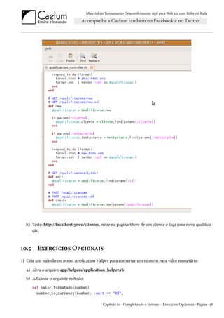 Material do Treinamento Desenvolvimento Ágil para Web 2.0 com Ruby on Rails
h) Teste: http://localhost:3000/clientes, entre na página Show de um cliente e faça uma nova qualifica-
ção.
10.5 Exercícios Opcionais
1) Crie um método no nosso Application Helper para converter um número para valor monetário:
a) Abra o arquivo app/helpers/application_helper.rb
b) Adicione o seguinte método:
def valor_formatado(number)
number_to_currency(number, :unit => "R$",
Capítulo 10 - Completando o Sistema - Exercícios Opcionais - Página 158
 