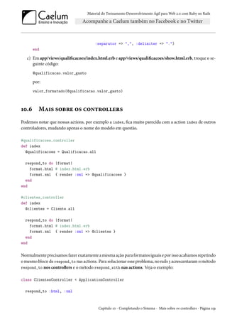Material do Treinamento Desenvolvimento Ágil para Web 2.0 com Ruby on Rails
:separator => ",", :delimiter => ".")
end
c) Em app/views/qualificacoes/index.html.erb e app/views/qualificacoes/show.html.erb, troque o se-
guinte código:
@qualificacao.valor_gasto
por:
valor_formatado(@qualificacao.valor_gasto)
10.6 Mais sobre os controllers
Podemos notar que nossas actions, por exemplo a index, fica muito parecida com a action index de outros
controladores, mudando apenas o nome do modelo em questão.
#qualificacoes_controller
def index
@qualificacoes = Qualificacao.all
respond_to do |format|
format.html # index.html.erb
format.xml { render :xml => @qualificacoes }
end
end
#clientes_controller
def index
@clientes = Cliente.all
respond_to do |format|
format.html # index.html.erb
format.xml { render :xml => @clientes }
end
end
Normalmente precisamos fazer exatamente a mesma ação para formatos iguais e por isso acabamos repetindo
o mesmo bloco de respond_to nas actions. Para solucionar esse problema, no rails 3 acrescentaram o método
respond_to nos controllers e o método respond_with nas actions. Veja o exemplo:
class ClientesController < ApplicationController
respond_to :html, :xml
Capítulo 10 - Completando o Sistema - Mais sobre os controllers - Página 159
 