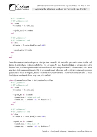 Material do Treinamento Desenvolvimento Ágil para Web 2.0 com Ruby on Rails
# GET /clientes
# GET /clientes.xml
def index
@clientes = Cliente.all
respond_with @clientes
end
# GET /clientes/1
# GET /clientes/1.xml
def show
@cliente = Cliente.find(params[:id])
respond_with @cliente
end
...
end
Dessa forma estamos dizendo para o rails que esse controller irá responder para os formatos html e xml,
dentro da action basta eu dizer qual objeto é pra ser usado. No caso da action index, se a requisição pedir o
formato html, o rails simplesmente vai enviar a chamada para o arquivo views/clientes/index.html.erb e
a variável @clientes estará disponível lá. Se a requisição pedir o formato xml, o rails fará exatamente o mesmo
que estava no bloco de respond_to que o scaffold criou, vai renderizar a variável @clientes em xml. O bloco
de código acima é equivalente ao gerado pelo scaffold:
class ClientesController < ApplicationController
# GET /clientes
# GET /clientes.xml
def index
@clientes = Cliente.all
respond_to do |format|
format.html # index.html.erb
format.xml { render :xml => @clientes }
end
end
# GET /clientes/1
# GET /clientes/1.xml
def show
@cliente = Cliente.find(params[:id])
respond_to do |format|
format.html # show.html.erb
format.xml { render :xml => @cliente }
Capítulo 10 - Completando o Sistema - Mais sobre os controllers - Página 160
 
