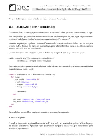 Material do Treinamento Desenvolvimento Ágil para Web 2.0 com Ruby on Rails
No caso do Ruby, começamos criando um modelo chamado Comentario.
12.2 Alterando o banco de dados
O conteúdo do script de migração criará as colunas “comentário”, “id de quem tem o comentário”, e o “tipo”.
Nos campos id e tipo, colocamos o nome da coluna com o apelido seguido de _id e _type, respectivamente,
notificando o Ruby que ele deve buscar tais dados daquilo que é “comentavel”.
Note que no português a palavra “comentavel” soa estranho e parece esquisito trabalhar com ela, mas para
seguir o padrão definido no inglês em diversas linguagens, tal apelido indica o que os modelos são capazes
de fazer e, no caso, eles são “comentáveis”.
O script deve então criar três colunas, sem nada de novo comparado com o que vimos até agora:
rails generate scaffold comentario conteudo:text 
comentavel_id:integer comentavel_type
Caso seja necessário, podemos ainda adicionar índices físicos nas colunas do relacionamento, deixando a
migration criada como a seguir:
class CreateComentarios < ActiveRecord::Migration
def change
create_table :comentarios do |t|
t.text :conteudo
t.integer :comentavel_id
t.string :comentavel_type
t.timestamps
end
add_index :comentarios, :comentavel_type
add_index :comentarios, :comentavel_id
end
end
Para trabalhar nos modelos, precisamos antes gerar a nova tabela necessária:
$ rake db:migrate
O modelo Comentario (app/models/comentario.rb) deve poder ser associado a qualquer objeto do grupo
de modelos comentáveis. Qualquer objeto poderá fazer o papel de comentavel, por isso dizemos que a
associação é polimórfica:
Capítulo 12 - Associações Polimórficas - Alterando o banco de dados - Página 166
 