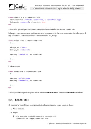 Material do Treinamento Desenvolvimento Ágil para Web 2.0 com Ruby on Rails
class Comentario < ActiveRecord::Base
attr_accessible :conteudo, :comentavel_id, :comentavel_type
belongs_to :comentavel, polymorphic: true
end
A instrução :polymorphic indica a não existência de um modelo com o nome :comentavel.
Falta agora comentar que uma qualificação e um restaurante terão diversos comentários, fazendo o papel de
algo comentavel. Para isso usaremos o relacionamento has_many:
class Qualificacao < ActiveRecord::Base
# ...
belongs_to :cliente
belongs_to :restaurante
has_many :comentarios, as: comentavel
# ...
end
E o Restaurante:
class Restaurante < ActiveRecord::Base
# ...
has_many :qualificacoes
has_many :comentarios, as: comentavel
# ...
end
A tradução do texto pode ser quase literal: o modelo TEM MUITOS comentários COMO comentável.
12.3 Exercícios
1) Vamos criar o modelo do nosso comentário e fazer a migração para o banco de dados:
a) Vá ao Terminal
b) Digite:
$ rails generate scaffold comentario conteudo:text
comentavel_id:integer comentavel_type
Capítulo 12 - Associações Polimórficas - Exercícios - Página 167
 