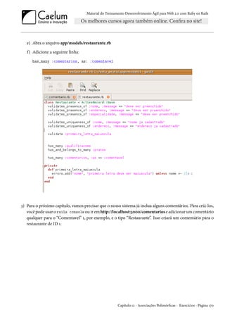 Material do Treinamento Desenvolvimento Ágil para Web 2.0 com Ruby on Rails
e) Abra o arquivo app/models/restaurante.rb
f) Adicione a seguinte linha:
has_many :comentarios, as: :comentavel
3) Para o próximo capítulo, vamos precisar que o nosso sistema já inclua alguns comentários. Para criá-los,
você pode usar o rails console ou ir em http://localhost:3000/comentarios e adicionar um comentário
qualquer para o “Comentavel” 1, por exemplo, e o tipo “Restaurante”. Isso criará um comentário para o
restaurante de ID 1.
Capítulo 12 - Associações Polimórficas - Exercícios - Página 170
 
