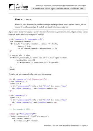 Material do Treinamento Desenvolvimento Ágil para Web 2.0 com Ruby on Rails
Usando o yield
Usando o yield passando um símbolo como parâmetro podemos usar o método content_for nas
nossas views e fazer um tipo de include inteligente nos nossos arquivos.
Agora vamos alterar novamente o arquivo app/views/comentarios/_comentario.html.erb para colocar o javas-
cript que será renderizado no lugar do ‘yield :js’.
<p id="comentario_<%= comentario.id %>">
<%= comentario.conteudo %>
<%= link_to 'remover', comentario, :method => :delete,
:remote => true,
:id => "remove_comentario_#{comentario.id}"%>
</p>
<%= content_for :js do%>
$('#remove_comentario_<%= comentario.id %>').bind('ajax:success',
function(xhr, result){
$('#comentario_<%= comentario.id %>').remove();
}
);
<%end%>
Dessa forma, teremos um html gerado parecido com esse:
<div id='comentarios'><h3><Comentarios></h3>
<p id="comentario_1">
comentario 1
<a href="/comentarios/1" data-method="delete" data-remote="true"
id="remove_comentario_1" rel="nofollow">remover</a>
</p>
<p id="comentario_2">
Comentario 2
<a href="/comentarios/2" data-method="delete" data-remote="true"
id="remove_comentario_2" rel="nofollow">remover</a>
</p>
<!-- Continuação do HTML -->
<script type="text/javascript">
$('#remove_comentario_1').bind('ajax:success',
function(xhr, result){
$('#comentario_1').remove();
Capítulo 13 - Ajax com Rails - Criando as chamadas AJAX - Página 174
 
