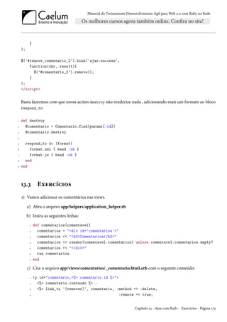 Material do Treinamento Desenvolvimento Ágil para Web 2.0 com Ruby on Rails
}
);
$('#remove_comentario_2').bind('ajax:success',
function(xhr, result){
$('#comentario_2').remove();
}
);
</script>
Basta fazermos com que nossa action destroy não renderize nada , adicionando mais um formato ao bloco
respond_to:
1 def destroy
2 @comentario = Comentario.find(params[:id])
3 @comentario.destroy
4
5 respond_to do |format|
6 format.xml { head :ok }
7 format.js { head :ok }
8 end
9 end
13.3 Exercícios
1) Vamos adicionar os comentários nas views.
a) Abra o arquivo app/helpers/application_helper.rb
b) Insira as seguintes linhas:
1 def comentarios(comentavel)
2 comentarios = "<div id='comentarios'>"
3 comentarios << "<h3>Comentarios</h3>"
4 comentarios << render(comentavel.comentarios) unless comentavel.comentarios.empty?
5 comentarios << "</div>"
6 raw comentarios
7 end
c) Crie o arquivo app/views/comentarios/_comentario.html.erb com o seguinte conteúdo:
1 <p id="comentario_<%= comentario.id %>">
2 <%= comentario.conteudo %> -
3 <%= link_to '(remover)', comentario, :method => :delete,
4 :remote => true,
Capítulo 13 - Ajax com Rails - Exercícios - Página 175
 