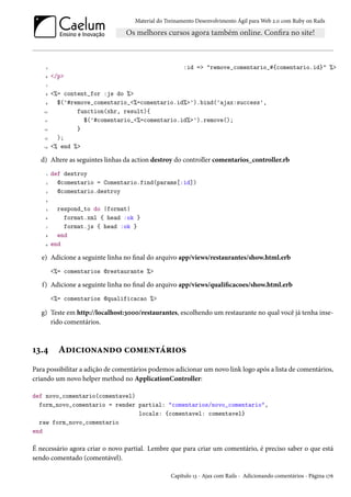 Material do Treinamento Desenvolvimento Ágil para Web 2.0 com Ruby on Rails
5 :id => "remove_comentario_#{comentario.id}" %>
6 </p>
7
8 <%= content_for :js do %>
9 $('#remove_comentario_<%=comentario.id%>').bind('ajax:success',
10 function(xhr, result){
11 $('#comentario_<%=comentario.id%>').remove();
12 }
13 );
14 <% end %>
d) Altere as seguintes linhas da action destroy do controller comentarios_controller.rb
1 def destroy
2 @comentario = Comentario.find(params[:id])
3 @comentario.destroy
4
5 respond_to do |format|
6 format.xml { head :ok }
7 format.js { head :ok }
8 end
9 end
e) Adicione a seguinte linha no final do arquivo app/views/restaurantes/show.html.erb
<%= comentarios @restaurante %>
f) Adicione a seguinte linha no final do arquivo app/views/qualificacoes/show.html.erb
<%= comentarios @qualificacao %>
g) Teste em http://localhost:3000/restaurantes, escolhendo um restaurante no qual você já tenha inse-
rido comentários.
13.4 Adicionando comentários
Para possibilitar a adição de comentários podemos adicionar um novo link logo após a lista de comentários,
criando um novo helper method no ApplicationController:
def novo_comentario(comentavel)
form_novo_comentario = render partial: "comentarios/novo_comentario",
locals: {comentavel: comentavel}
raw form_novo_comentario
end
É necessário agora criar o novo partial. Lembre que para criar um comentário, é preciso saber o que está
sendo comentado (comentável).
Capítulo 13 - Ajax com Rails - Adicionando comentários - Página 176
 
