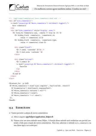 Material do Treinamento Desenvolvimento Ágil para Web 2.0 com Ruby on Rails
<!-- /app/views/comentarios/_novo_comentario.html.erb -->
<div id='novo_comentario'>
<a href="javascript:$('#novo_comentario').children().toggle();">
Novo comentario
</a>
<div id="form_comentario" style="display: none;">
<%= form_for Comentario.new, :remote => true do |f| %>
<%= hidden_field :comentario, :comentavel_id,
:value => comentavel.id %>
<%= hidden_field :comentario, :comentavel_type,
:value => comentavel.class %>
<div class="field">
<%= f.label 'conteudo' %><br />
<%= f.text_area 'conteudo' %>
</div>
<div class="actions">
<%= f.submit %>
<a href="javascript:$('#novo_comentario').children().toggle();">
Cancelar
</a>
</div>
<% end %>
</div>
</div>
<%content_for :js do%>
$('#form_comentario').bind('ajax:complete', function(xhr, result){
$('#comentarios').html(result.responseText);
$('#form_comentario textarea').val("")
$('#form_comentario').hide();
$('#novo_comentario > a').show();
});
<%end%>
13.5 Exercícios
1) Vamos permitir a adição de novos comentários:
a) Abra o arquivo app/helpers/application_helper.rb
b) Vamos criar um novo método nesse Helper. A função desse método será renderizar um partial con-
tendo o link para criação de novos comentários. Para isso, adicione o método novo_comentario na
sua classe ApplicationHelper:
Capítulo 13 - Ajax com Rails - Exercícios - Página 177
 