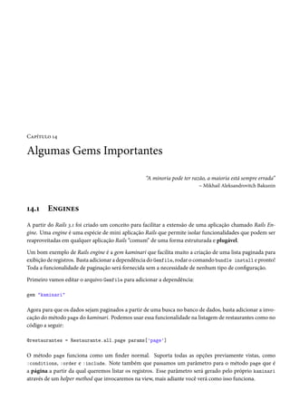 Capítulo 14
Algumas Gems Importantes
“A minoria pode ter razão, a maioria está sempre errada”
– Mikhail Aleksandrovitch Bakunin
14.1 Engines
A partir do Rails 3.1 foi criado um conceito para facilitar a extensão de uma aplicação chamado Rails En-
gine. Uma engine é uma espécie de mini aplicação Rails que permite isolar funcionalidades que podem ser
reaproveitadas em qualquer aplicação Rails “comum” de uma forma estruturada e plugável.
Um bom exemplo de Rails engine é a gem kaminari que facilita muito a criação de uma lista paginada para
exibição de registros. Basta adicionar a dependência do Gemfile, rodar o comando bundle install e pronto!
Toda a funcionalidade de paginação será fornecida sem a necessidade de nenhum tipo de configuração.
Primeiro vamos editar o arquivo Gemfile para adicionar a dependência:
gem "kaminari"
Agora para que os dados sejam paginados a partir de uma busca no banco de dados, basta adicionar a invo-
cação do método page do kaminari. Podemos usar essa funcionalidade na listagem de restaurantes como no
código a seguir:
@restaurantes = Restaurante.all.page params['page']
O método page funciona como um finder normal. Suporta todas as opções previamente vistas, como
:conditions, :order e :include. Note também que passamos um parâmetro para o método page que é
a página a partir da qual queremos listar os registros. Esse parâmetro será gerado pelo próprio kaminari
através de um helper method que invocaremos na view, mais adiante você verá como isso funciona.
 
