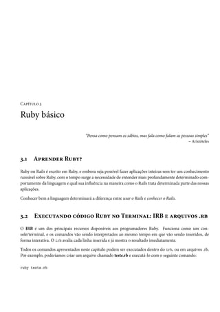 Capítulo 3
Ruby básico
“Pensa como pensam os sábios, mas fala como falam as pessoas simples”
– Aristóteles
3.1 Aprender Ruby?
Ruby on Rails é escrito em Ruby, e embora seja possível fazer aplicações inteiras sem ter um conhecimento
razoável sobre Ruby, com o tempo surge a necessidade de entender mais profundamente determinado com-
portamento da linguagem e qual sua influência na maneira como o Rails trata determinada parte das nossas
aplicações.
Conhecer bem a linguagem determinará a diferença entre usar o Rails e conhecer o Rails.
3.2 Executando código Ruby no Terminal: IRB e arquivos .rb
O IRB é um dos principais recursos disponíveis aos programadores Ruby. Funciona como um con-
sole/terminal, e os comandos vão sendo interpretados ao mesmo tempo em que vão sendo inseridos, de
forma interativa. O irb avalia cada linha inserida e já mostra o resultado imediatamente.
Todos os comandos apresentados neste capítulo podem ser executados dentro do irb, ou em arquivos .rb.
Por exemplo, poderíamos criar um arquivo chamado teste.rb e executá-lo com o seguinte comando:
ruby teste.rb
 