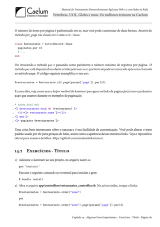 Material do Treinamento Desenvolvimento Ágil para Web 2.0 com Ruby on Rails
O número de items por página é padronizado em 25, mas você pode customizar de duas formas. Através do
método per_page nas classes ActiveRecord::Base:
class Restaurante < ActiveRecord::Base
paginates_per 10
# ...
end
Ou invocando o método per e passando como parâmetro o número máximo de registros por página. O
método per está disponível no objeto criado pelo kaminari portanto só pode ser invocado após uma chamada
ao método page. O código seguinte exemplifica o seu uso:
@restaurantes = Restaurante.all.page(params['page']).per(10)
E como dito, veja como usar o helper method do kaminari para gerar os links de paginação já com o parâmetro
page que usamos durante os exemplos de paginação:
1 # index.html.erb
2 <% @restaurantes.each do |restaurante| %>
3 <li><%= restaurante.nome %></li>
4 <% end %>
5 <%= paginate @restaurantes %>
Uma coisa bem interessante sobre o kaminari é sua facilidade de customização. Você pode alterar o texto
padrão usado por ele para geração de links, assim como a aparência desses mesmos links. Veja o repositório
oficial para maiores detalhes: https://github.com/amatsuda/kaminari.
14.2 Exercícios - Título
1) Adicione o kaminari ao seu projeto, no arquivo Gemfile
gem 'kaminari'
Execute o seguinte comando no terminal para instalar a gem:
$ bundle install
2) Abra o arquivo app/controllers/restaurantes_controller.rb. Na action index, troque a linha:
@restaurantes = Restaurante.order("nome")
por
@restaurantes = Restaurante.order("nome").page(params['page']).per(3)
Capítulo 14 - Algumas Gems Importantes - Exercícios - Título - Página 181
 
