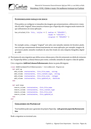 Material do Treinamento Desenvolvimento Ágil para Web 2.0 com Ruby on Rails
Economizando espaço em disco
É boa prática ao configurar os tamanhos das imagens que armazenaremos, sobrescrever o tama-
nho do estilo “original”, dessa maneira evitamos que o Paperclip salve imagens muito maiores do
que utilizaremos em nossa aplicação.
has_attached_file :foto, :styles => { :medium => "300x300>",
:thumb => "100x100>",
:original => "800x600>" }
No exemplo acima, a imagem “original” será salva com tamanho máximo de 800x600 pixels,
isso evita que armazenemos desnecessariamente em nossa aplicação, por exemplo, imagens de
4000x3000 pixels, tamanho resultante de uma foto tirada em uma máquina fotográfica digital
de 12MP.
3) Precisamos de uma migration que defina novas colunas para a foto do restaurante na tabela de restauran-
tes. O paperclip define 4 colunas básicas para nome, conteúdo, tamanho do arquivo e data de update.
Crie a migration AddFotoColumnsToRestaurante abaixo na pasta db/migrate:
class AddAttachmentFotoToRestaurante < ActiveRecord::Migration
def self.up
add_column :restaurantes, :foto_file_name, :string
add_column :restaurantes, :foto_content_type, :string
add_column :restaurantes, :foto_file_size, :integer
add_column :restaurantes, :foto_updated_at, :datetime
end
def self.down
remove_column :restaurantes, :foto_file_name
remove_column :restaurantes, :foto_content_type
remove_column :restaurantes, :foto_file_size
remove_column :restaurantes, :foto_updated_at
end
end
Geradores do Paperclip
Você também pode usar o generator do próprio Paperclip: rails generate paperclip Restaurante
foto
Rode a migration no terminal com:
Capítulo 14 - Algumas Gems Importantes - Exercícios - Página 183
 