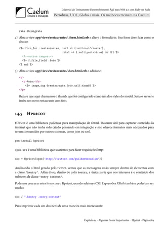 Material do Treinamento Desenvolvimento Ágil para Web 2.0 com Ruby on Rails
rake db:migrate
4) Abra a view app/views/restaurantes/_form.html.erb e altere o formulário. Seu form deve ficar como o
abaixo:
<%= form_for :restaurantes, :url => {:action=>'create'},
:html => {:multipart=>true} do |f| %>
<!--outros campos-->
<%= f.file_field :foto %>
<% end %>
5) Abra a view app/views/restaurantes/show.html.erb e adicione:
<p>
<b>Foto:</b>
<%= image_tag @restaurante.foto.url(:thumb) %>
</p>
Repare que aqui chamamos o thumb, que foi configurado como um dos styles do model. Suba o server e
insira um novo restaurante com foto.
14.5 Hpricot
HPricot é uma biblioteca poderosa para manipulação de xhtml. Bastante útil para capturar conteúdo da
internet que não tenha sido criado pensando em integração e não oferece formatos mais adequados para
serem consumidos por outros sistemas, como json ou xml.
gem install hpricot
open-uri é uma biblioteca que usaremos para fazer requisições http:
doc = Hpricot(open('http://twitter.com/guilhermecaelum'))
Analisando o html gerado pelo twitter, vemos que as mensagens estão sempre dentro de elementos com
a classe "hentry". Além disso, dentro de cada hentry, a única parte que nos interessa é o conteúdo dos
subitems de classe "entry-content".
Podemos procurar estes itens com o Hpricot, usando seletores CSS. Expressões XPath também poderiam ser
usadas:
doc / ".hentry .entry-content"
Para imprimir cada um dos itens de uma maneira mais interessante:
Capítulo 14 - Algumas Gems Importantes - Hpricot - Página 184
 