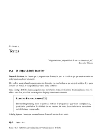 Capítulo 15
Testes
“Ninguém testa a profundidade de um rio com os dois pés.”
– Provérbio Africano
15.1 O Porquê dos testes?
Testes de Unidade são classes que o programador desenvolve para se certificar que partes do seu sistema
estão funcionando corretamente.
Eles podem testar validações, processamento, domínios etc, mas lembre-se que um teste unitário deve testar
somente um pedaço de código (de onde veio o nome unitário).
Criar esse tipo de testes é uma das partes mais importantes do desenvolvimento de uma aplicação pois pos-
sibilita a verificação real de todas as partes do programa automaticamente.
Extreme Programming (XP)
Extreme Programming é um conjunto de práticas de programação que visam a simplicidade,
praticidade, qualidade e flexibilidade de seu sistema. Os testes de unidade fazem parte dessa
metodologia de programação.
O Ruby já possui classes que nos auxiliam no desenvolvimento destes testes.
15.2 Test::Unit
Test::Unit é a biblioteca usada para escrever suas classes de teste.
 