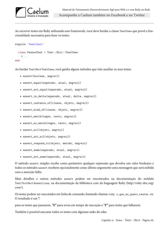 Material do Treinamento Desenvolvimento Ágil para Web 2.0 com Ruby on Rails
Ao escrever testes em Ruby utilizando esse framework, você deve herdar a classe TestCase que provê a fun-
cionalidade necessária para fazer os testes.
require 'test/unit'
class PessoaTest < Test::Unit::TestCase
# ...
end
Ao herdar TestUnit TestCase, você ganha alguns métodos que irão auxiliar os seus testes:
• assert(boolean, msg=nil)
• assert_equal(esperado, atual, msg=nil)
• assert_not_equal(esperado, atual, msg=nil)
• assert_in_delta(esperado, atual, delta, msg=nil)
• assert_instance_of(classe, objeto, msg=nil)
• assert_kind_of(classe, objeto, msg=nil)
• assert_match(regex, texto, msg=nil)
• assert_no_match(regex, texto, msg=nil)
• assert_nil(objeto, msg=nil)
• assert_not_nil(objeto, msg=nil)
• assert_respond_to(objeto, metodo, msg=nil)
• assert_same(esperado, atual, msg=nil)
• assert_not_same(esperado, atual, msg=nil)
O método assert simples recebe como parâmetro qualquer expressão que devolva um valor booleano e
todos os métodos assert recebem opcionalmente como último argumento uma mensagem que será exibida
caso a asserção falhe.
Mais detalhes e outros métodos assert podem ser encontrados na documentação do módulo
TestTestUnit Assertions, na documentação da biblioteca core da linguagem Ruby (http://ruby-doc.org/
core/).
Os testes podem ser executados em linha de comando, bastando chamar ruby o_que_eu_quero_testar.rb.
O resultado é um ”.
para os testes que passarem, "E” para erros em tempo de execução e "F” para testes que falharem.
Também é possível executar todos os testes com algumas tasks do rake:
Capítulo 15 - Testes - Test::Unit - Página 187
 