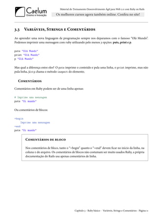 Material do Treinamento Desenvolvimento Ágil para Web 2.0 com Ruby on Rails
3.3 Variáveis, Strings e Comentários
Ao aprender uma nova linguagem de programação sempre nos deparamos com o famoso “Olá Mundo”.
Podemos imprimir uma mensagem com ruby utilizando pelo menos 3 opções: puts, print e p.
puts "Olá Mundo"
print "Olá Mundo"
p "Olá Mundo"
Mas qual a diferença entre eles? O puts imprime o conteúdo e pula uma linha, o print imprime, mas não
pula linha, já o p chama o método inspect do elemento.
Comentários
Comentários em Ruby podem ser de uma linha apenas:
# Imprime uma mensagem
puts "Oi mundo"
Ou comentários de blocos:
=begin
Imprime uma mensagem
=end
puts "Oi mundo"
Comentários de bloco
Nos comentários de bloco, tanto o “=begin” quanto o “=end” devem ficar no início da linha, na
coluna 0 do arquivo. Os comentários de blocos não costumam ser muito usados Ruby, a própria
documentação do Rails usa apenas comentários de linha.
Capítulo 3 - Ruby básico - Variáveis, Strings e Comentários - Página 11
 