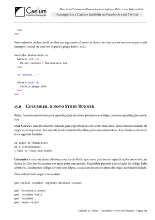 Material do Treinamento Desenvolvimento Ágil para Web 2.0 com Ruby on Rails
end
end
Estes métodos podem ainda receber um argumento dizendo se devem ser executados novamente para cada
exemplo (:each) ou uma vez só para o grupo todo (:all):
describe Restaurante do
before(:all) do
@a_ser_testado = Restaurante.new
end
it "should ..."
after(:each) do
fecha_e_apaga_tudo
end
end
15.6 Cucumber, o novo Story Runner
RSpec funciona muito bem para especificações em níveis próximos ao código, como as especificações unitá-
rias.
User Stories é uma ferramenta indicada para especificações em níveis mais altos, como funcionalidades de
negócio, ou requisitos. Seu uso está sendo bastante difundido pela comunidade Rails. User Stories costumam
ter o seguinte formato:
In order to <benefício>
As a <interessado>
I want to <funcionalidade>.
Cucumber é uma excelente biblioteca escrita em Ruby, que serve para tornar especificações como esta, na
forma de User Stories, escritas em texto puro, executáveis. Cucumber permite a associação de código Ruby
arbitrário, usualmente código de teste com RSpec, a cada um dos passos desta descrição da funcionalidade.
Para instalar tudo o que é necessário:
gem install cucumber capybara database_cleaner
gem 'database_cleaner'
gem 'cucumber-rails'
gem 'cucumber'
gem 'rspec-rails'
Capítulo 15 - Testes - Cucumber, o novo Story Runner - Página 195
 